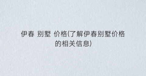 伊春 别墅 价格(了解伊春别墅价格的相关信息)